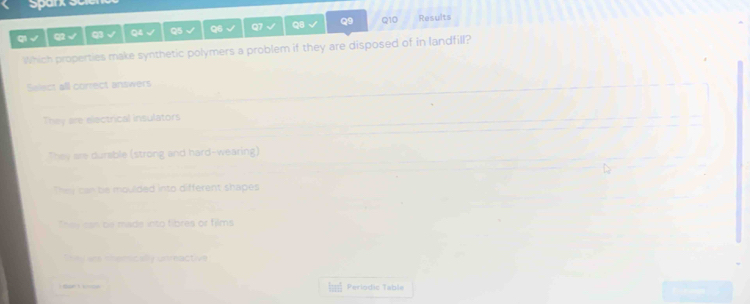 qi√ √ Q3 √ Q4 √ Q5 √ Q6 √ Q7 √ Q8 Q9 Q10 Results
Which properties make synthetic polymers a problem if they are disposed of in landfill?
Select all correct answers
They are electrical insulators
They are durable (strong and hard-wearing)
They can be moulded into different shapes
They can be made into fibres or films
e ee snemic ally unreactive
Periodic Table