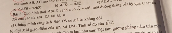 các cạnh AB, AC sao chỗ BD
a) △ AEB-△ ADC b) widehat AED=widehat ABC c) AEAC=
Bài 3. Cho hình thoi ABCC cạnh a có widehat A=60° , một đường thẳng bất kỳ qua C cắt tia
đổi của các tia BA DA tại M, N
a) Chứng minh rằng tích BM. DA có giá trị không đồi
b) Gọi K là giao điểm của BN và DM. Tính số đo của widehat BKC
et đền ta làm như sau: Đặt tấm gương phẳng nằm trên mặt