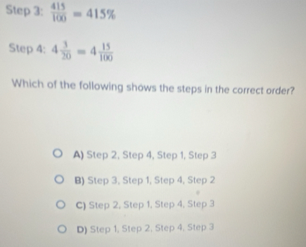  415/100 =415%
Step 4: 4 3/20 =4 15/100 
Which of the following shows the steps in the correct order?
A) Step 2, Step 4, Step 1, Step 3
B) Step 3, Step 1, Step 4, Step 2
C) Step 2, Step 1, Step 4, Step 3
D) Step 1, Step 2, Step 4, Step 3