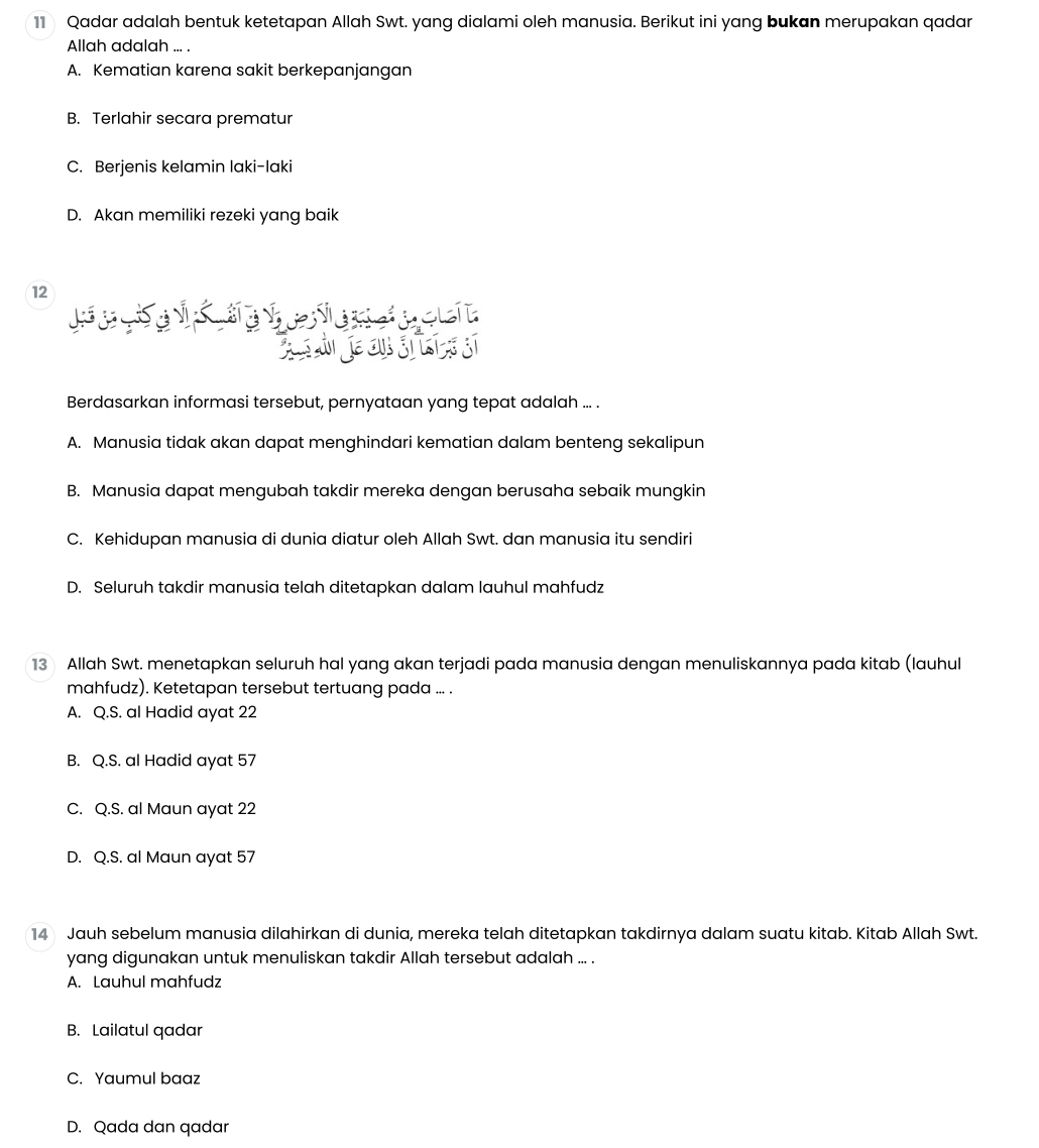 Qadar adalah bentuk ketetapan Allah Swt. yang dialami oleh manusia. Berikut ini yang bukan merupakan qadar
Allah adalah ... .
A. Kematian karena sakit berkepanjangan
B. Terlahir secara prematur
C. Berjenis kelamin laki-laki
D. Akan memiliki rezeki yang baik
12
L a e
Berdasarkan informasi tersebut, pernyataan yang tepat adalah ... .
A. Manusia tidak akan dapat menghindari kematian dalam benteng sekalipun
B. Manusia dapat mengubah takdir mereka dengan berusaha sebaik mungkin
C. Kehidupan manusia di dunia diatur oleh Allah Swt. dan manusia itu sendiri
D. Seluruh takdir manusia telah ditetapkan dalam lauhul mahfudz
13 Allah Swt. menetapkan seluruh hal yang akan terjadi pada manusia dengan menuliskannya pada kitab (lauhul
mahfudz). Ketetapan tersebut tertuang pada ... .
A. Q.S. al Hadid ayat 22
B. Q.S. al Hadid ayat 57
C. Q.S. al Maun ayat 22
D. Q.S. al Maun ayat 57
14 Jauh sebelum manusia dilahirkan di dunia, mereka telah ditetapkan takdirnya dalam suatu kitab. Kitab Allah Swt.
yang digunakan untuk menuliskan takdir Allah tersebut adalah ... .
A. Lauhul mahfudz
B. Lailatul qadar
C. Yaumul baaz
D. Qada dan qadar