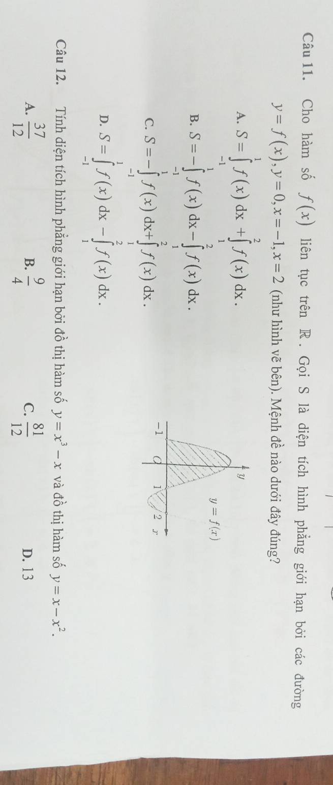 Cho hàm số f(x) liên tục trên R. Gọi S là diện tích hình phẳng giới hạn bởi các đường
y=f(x),y=0,x=-1,x=2 (như hình vẽ bên). Mệnh đề nào dưới đây đúng?
A. S=∈tlimits _(-1)^1f(x)dx+∈tlimits _1^(2f(x)dx.
B. S=-∈tlimits _(-1)^1f(x)dx-∈tlimits _1^2f(x)dx.
C. S=-∈tlimits _(-1)^1f(x)dx+∈tlimits _1^2f(x)dx.
D. S=∈tlimits _(-1)^1f(x)dx-∈tlimits _1^2f(x)dx.
Câu 12. Tính diện tích hình phẳng giới hạn bởi đồ thị hàm số y=x^3)-x và đồ thị hàm số y=x-x^2.
B.
A.  37/12   9/4  C.  81/12  D. 13