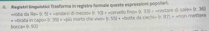 Registri linguistici Trasforma in registro formale queste espressioni popolari. 
«roba da Re» (r,5) « «andarci di mezzo» (r.10) | «cervello fino» (r.33)= «restare di sale» (r.36)
# «tirata in capo» (r.39) # «più morto che vivo» (r.55) # «botte da ciechi» 11 . 8 37) « «non mettere 
bocca» (r.92)