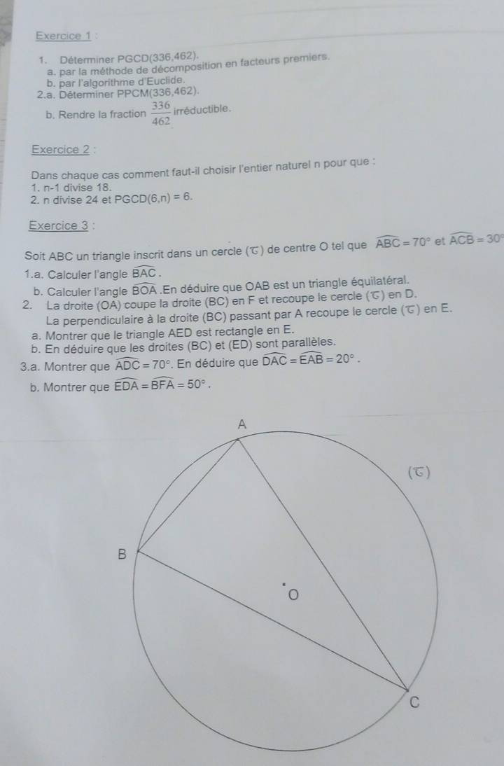 Déterminer PGCD(336,462). 
a. par la méthode de décomposition en facteurs premiers. 
b. par l'algorithme d'Euclide. 
2.a. Déterminer PPCM (336,462)
b. Rendre la fraction  336/462  irréductible. 
Exercice 2 : 
Dans chaque cas comment faut-il choisir l'entier naturel n pour que : 
1. n-1 divise 18. 
2. n divise 24 et PGCD(6,n)=6. 
Exercice 3 : 
Soit ABC un triangle inscrit dans un cercle (T) de centre O tel que widehat ABC=70° et widehat ACB=30°
1.a. Calculer l'angle widehat BAC. 
b. Calculer l'angle widehat BOA. En déduire que OAB est un triangle équilatéral. 
2. La droite (OA) coupe la droite (BC) en F et recoupe le cercle () en D. 
La perpendiculaire à la droite (BC) passant par A recoupe le cercle (℃) en E. 
a. Montrer que le triangle AED est rectangle en E. 
b. En déduire que les droites (BC) et (ED) sont parallèles. 
3.a. Montrer que widehat ADC=70°. En déduire que widehat DAC=widehat EAB=20°. 
b. Montrer que widehat EDA=widehat BFA=50°.