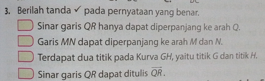 Berilah tanda pada pernyataan yang benar. 
Sinar garis QR hanya dapat diperpanjang ke arah Q. 
Garis MN dapat diperpanjang ke arah M dan N. 
Terdapat dua titik pada Kurva GH, yaitu titik G dan titik H. 
Sinar garis QR dapat ditulis vector QR.