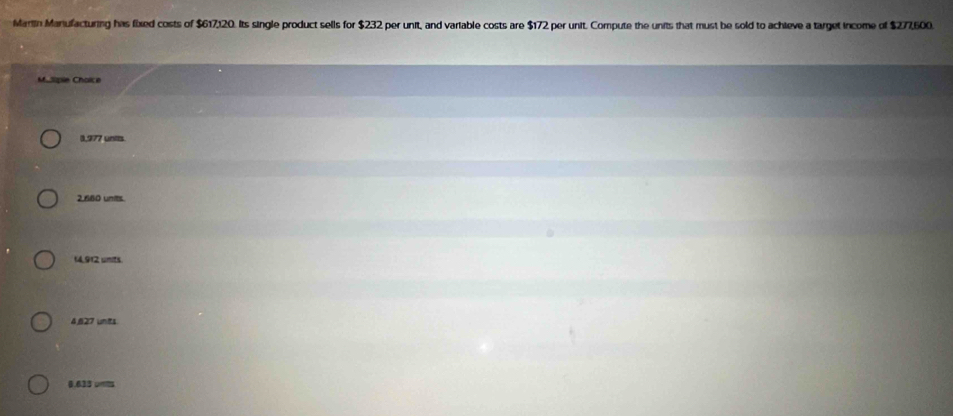 Marlin Maniufacturing has fixed costs of $617,120. Its single product sells for $232 per unit, and variable costs are $172 per unit. Compute the units that must be sold to achieve a target income of $277,500.
Masipie Choïce
1,977 units
2,680 units.
14.912 units.
4,627 units
0.633 umils