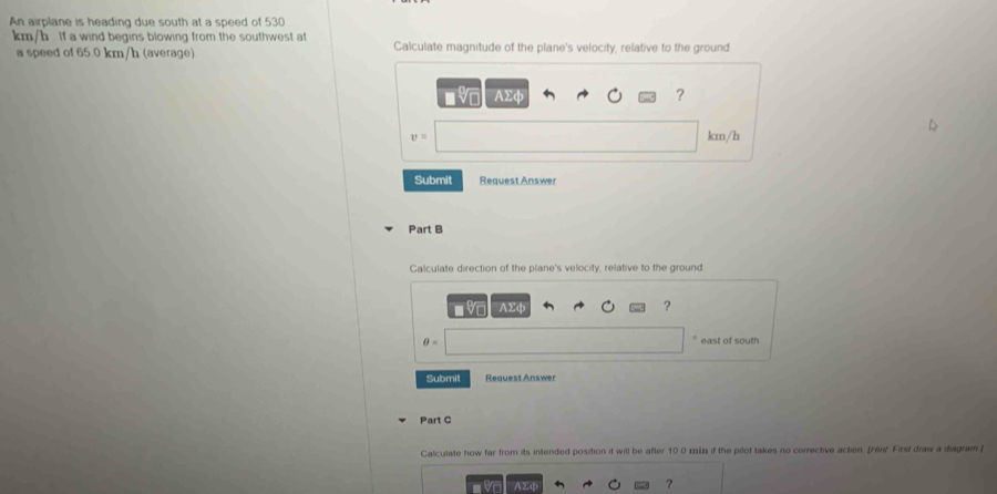 An airplane is heading due south at a speed of 530
km/h If a wind begins blowing from the southwest at Calculate magnitude of the plane's velocity, relative to the ground 
a speed of 65.0 km/h (average)
AΣφ ?
v= km/h
Submit Request Answer 
Part B 
Calculate direction of the plane's velocity, relative to the ground 
VC AΣφ ?
θ = east of south 
Submit Request Answer 
Part C 
Calculate how far from its intended position it will be after 10 0 min if the pilot takes no corrective action. [Hint First draw a diagram f 
AΣc 
?