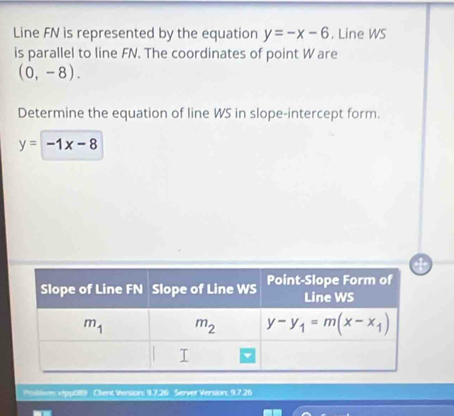 Line FN is represented by the equation y=-x-6. Line WS
is parallel to line FN. The coordinates of point W are
(0,-8).
Determine the equation of line WS in slope-intercept form.
y=-1x-8
Probiem: epp0s9  Client Version: 9.7.26 Server Version: 9.726