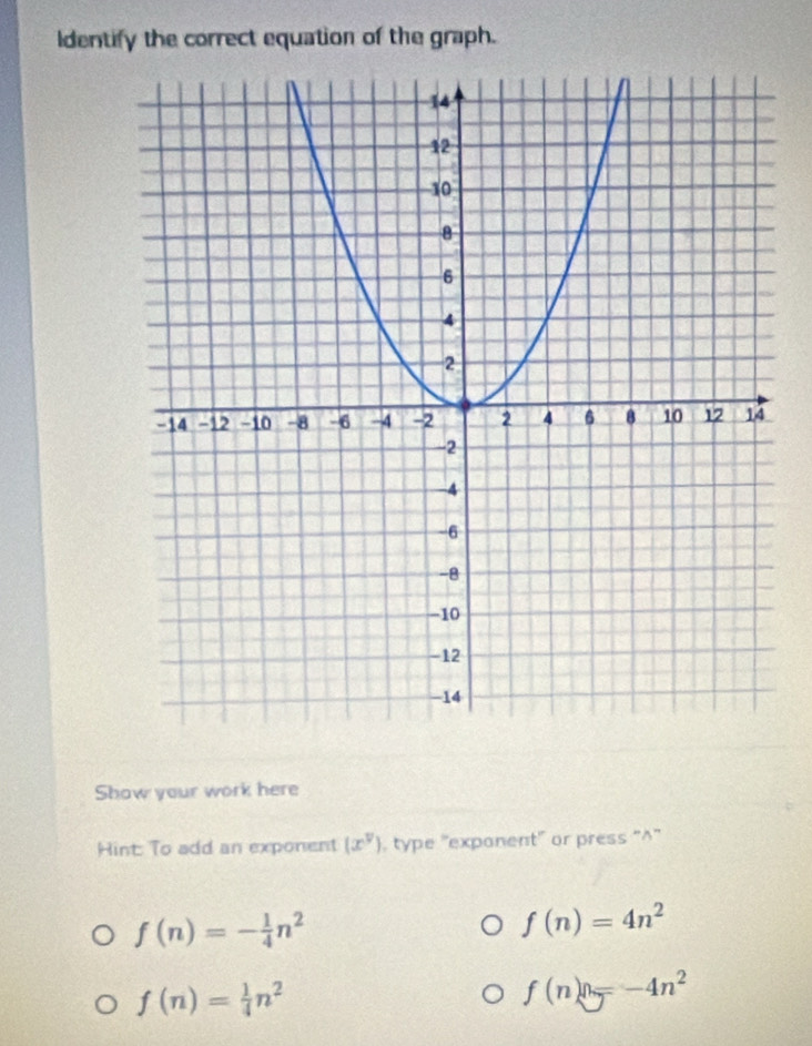 Identify the correct equation of the graph. 
Show your work here 
Hint: To add an exponent (x^v) , type "exponent" or press "^'
f(n)=- 1/4 n^2
f(n)=4n^2
f(n)= 1/4 n^2
f(n)=-4n^2