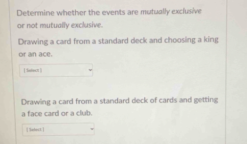 Determine whether the events are mutually exclusive 
or not mutually exclusive. 
Drawing a card from a standard deck and choosing a king 
or an ace. 
[ Select ] 
Drawing a card from a standard deck of cards and getting 
a face card or a club. 
[ Select ]