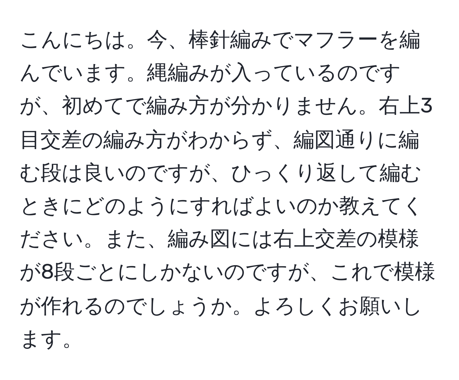 こんにちは。今、棒針編みでマフラーを編んでいます。縄編みが入っているのですが、初めてで編み方が分かりません。右上3目交差の編み方がわからず、編図通りに編む段は良いのですが、ひっくり返して編むときにどのようにすればよいのか教えてください。また、編み図には右上交差の模様が8段ごとにしかないのですが、これで模様が作れるのでしょうか。よろしくお願いします。