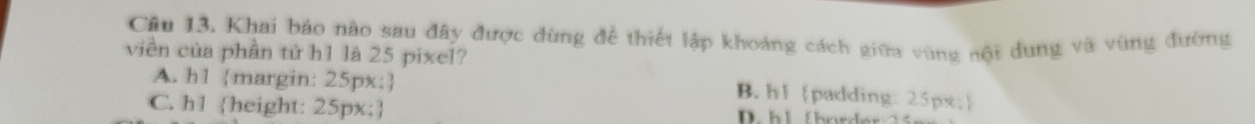 Khai báo nào sau đây được dùng để thiết lập khoảng cách giữa vùng nội dung và vùng đường
viền của phần tử h1 là 25 pixel?
A. h1 margin: 25px;
B. h1 padding: 25px;
C. h1 height: 25px; D. h i thn