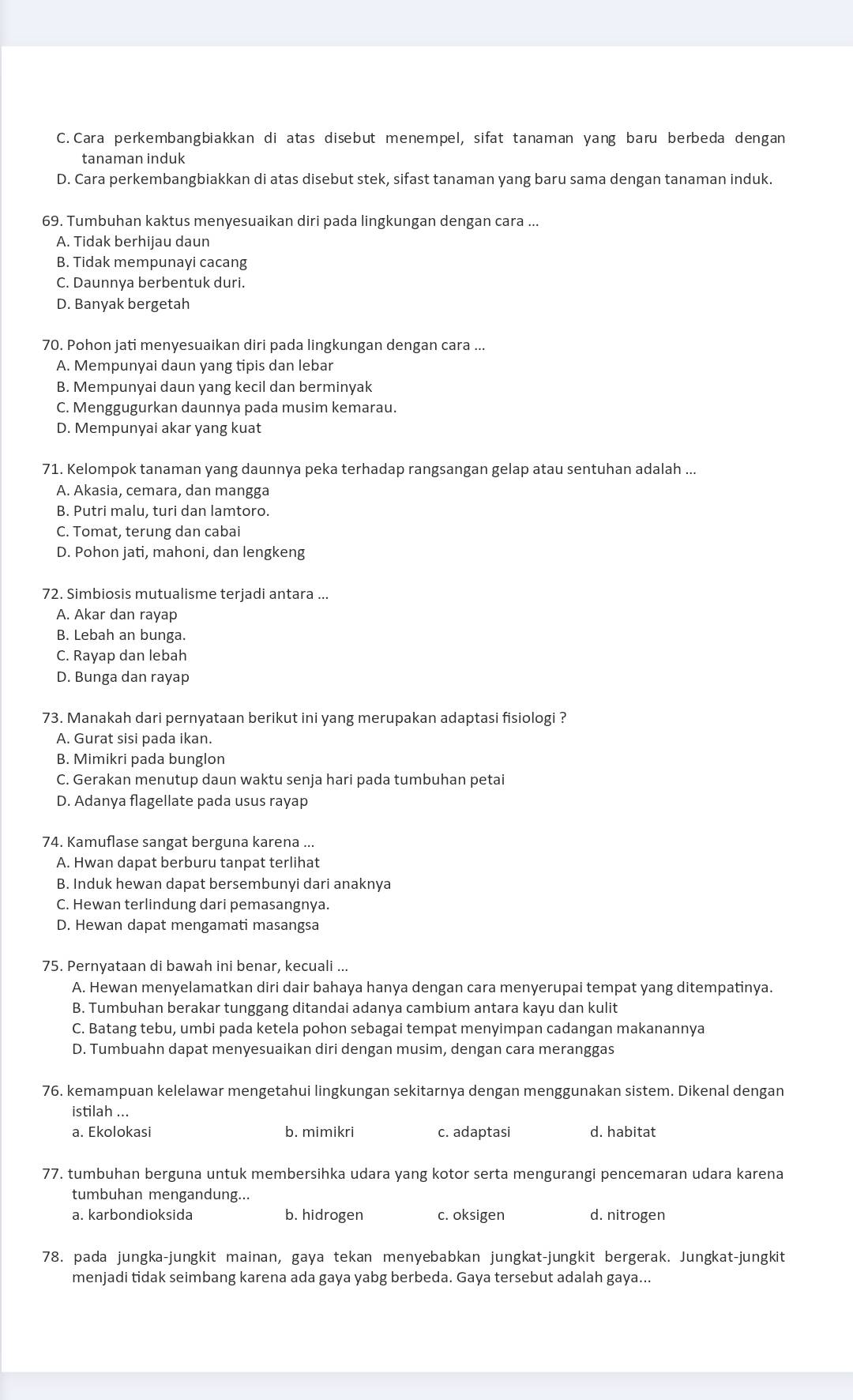 C. Cara perkembangbiakkan di atas disebut menempel, sifat tanaman yang baru berbeda dengan
tanaman induk
D. Cara perkembangbiakkan di atas disebut stek, sifast tanaman yang baru sama dengan tanaman induk.
69. Tumbuhan kaktus menyesuaikan diri pada lingkungan dengan cara ...
A. Tidak berhijau daun
B. Tidak mempunayi cacang
C. Daunnya berbentuk duri.
D. Banyak bergetah
70. Pohon jati menyesuaikan diri pada lingkungan dengan cara ...
A. Mempunyai daun yang tipis dan lebar
B. Mempunyai daun yang kecil dan berminyak
C. Menggugurkan daunnya pada musim kemarau.
D. Mempunyai akar yang kuat
71. Kelompok tanaman yang daunnya peka terhadap rangsangan gelap atau sentuhan adalah ...
A. Akasia, cemara, dan mangga
B. Putri malu, turi dan lamtoro.
C. Tomat, terung dan cabai
D. Pohon jati, mahoni, dan lengkeng
72. Simbiosis mutualisme terjadi antara ...
A. Akar dan rayap
B. Lebah an bunga.
C. Rayap dan lebah
D. Bunga dan rayap
73. Manakah dari pernyataan berikut ini yang merupakan adaptasi fisiologi ?
A. Gurat sisi pada ikan.
B. Mimikri pada bunglon
C. Gerakan menutup daun waktu senja hari pada tumbuhan petai
D. Adanya flagellate pada usus rayap
74. Kamuflase sangat berguna karena ...
A. Hwan dapat berburu tanpat terlihat
B. Induk hewan dapat bersembunyi dari anaknya
C. Hewan terlindung dari pemasangnya.
D. Hewan dapat mengamati masangsa
75. Pernyataan di bawah ini benar, kecuali ...
A. Hewan menyelamatkan diri dair bahaya hanya dengan cara menyerupai tempat yang ditempatinya.
B. Tumbuhan berakar tunggang ditandai adanya cambium antara kayu dan kulit
C. Batang tebu, umbi pada ketela pohon sebagai tempat menyimpan cadangan makanannya
D. Tumbuahn dapat menyesuaikan diri dengan musim, dengan cara meranggas
76. kemampuan kelelawar mengetahui lingkungan sekitarnya dengan menggunakan sistem. Dikenal dengan
istilah ...
a. Ekolokasi b. mimikri c. adaptasi d. habitat
77. tumbuhan berguna untuk membersihka udara yang kotor serta mengurangi pencemaran udara karena
tumbuhan mengandung...
a. karbondioksida b. hidrogen c. oksigen d. nitrogen
78. pada jungka-jungkit mainan, gaya tekan menyebabkan jungkat-jungkit bergerak. Jungkat-jungkit
menjadi tidak seimbang karena ada gaya yabg berbeda. Gaya tersebut adalah gaya...