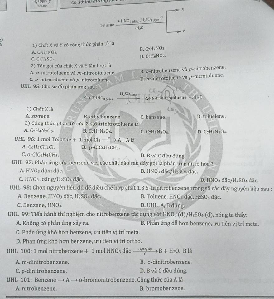 DOABOC  Cơ sở bối dườn   
x
Toluene frac +HNO_3(d_5c)+H_2SO_4d_3ct^0-H_2O -H_2O overline □ 
Y
Y 1) Chất X và Y có công thức phân tử là
B. C_7H_7NO_2.
A.C7H₆NO₂.
D. C_7H_6NO_2.
C. C7H₈SO₄.
2) Tên gọi của chất X và Y lần lượt là
A. σ-nitrotoluene và m-nitrootoluene. B. σ-nitrobenzene và p-nitrobenzene.
C. σ-nitrotoluene và p-nitrotoluene. D. m-nitrotoluene và p-nitrotoluene.
UHL 95: Cho sơ đồ phản ứng sau :
H_2SO_4d
X+3HNO_3(d(c) 2,4,6-trinitrotoluene +3H_2O
√  
1) Chất X là
A. styrene. B. ethylbenzene. C. benzene. D. toluelene.
2) Công thức phân tử của 2,4,6-trinitrotoluene là
A. C_7H_4N_3O_6. B. C_7H_8N_3O_6. C. C7H₅N₃O₆. D. C7H N_2O_4.
UHL 96:1 mol Toluene +1 mol Cl_2xrightarrow mA .Ala
A. C _5CH_2C B. p-ClC₆H₄CH3.
C. o-Cl CH 4CH3. D. B và C đều đúng.
UHL 97: Phản ứng của benzene với các chất nào sau đây gọi là phản ứng nitro hóa ?
A. HNO_3 đậm đặc. B. HNO_3 đặc/ H_2SO 4 tac
C. HNO₃ loãng/ H_2SO d ac D. HNO_2 đặc/ H_2SO_4 dic.
UHL 98: Chọn nguyên liệu đủ để điều chế hợp chất 1,3,5-trinitrobenzene trong số các dãy nguyên liệu sau :
A. Benzene, HNO₃ đặc, H_2SO 04 ddot ac. B. Toluene, HNO_3 dac a H_2SO_4 dac
C. Benzene, HNO₃. D. UHL A, B đúng.
UHL 99: Tiến hành thí nghiệm cho nitrobenzene tác dụng với I IN O3 (d) /H_2SO_4(d) ), nóng ta thấy:
A. Không có phản ứng xảy ra. B. Phản ứng dễ hơn benzene, ưu tiên vị trí meta.
C. Phản ứng khó hơn benzene, ưu tiên vị trí meta.
D. Phản ứng khó hơn benzene, ưu tiên vị trí ortho.
UHL 100: 1 mol nitrobenzene +1 mol HNO_3 da c xrightarrow H_2SO_4dxB+H_2O. B là
A. m-dinitrobenzene. B. o-dinitrobenzene.
C. p-dinitrobenzene. D. B và C đều đúng.
UHL 101: Benzene → A → o-bromonitrobenzene. Công thức của A là
A. nitrobenzene. B. bromobenzene.