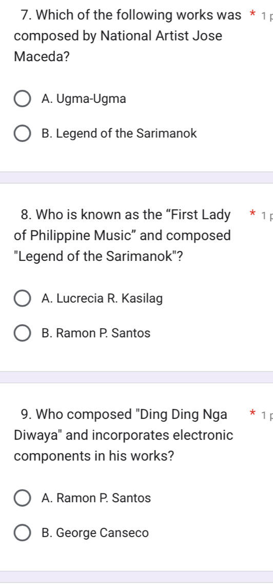 Which of the following works was * 1 
composed by National Artist Jose
Maceda?
A. Ugma-Ugma
B. Legend of the Sarimanok
8. Who is known as the “First Lady 
of Philippine Music” and composed
"Legend of the Sarimanok"?
A. Lucrecia R. Kasilag
B. Ramon P. Santos
9. Who composed "Ding Ding Nga * 1
Diwaya" and incorporates electronic
components in his works?
A. Ramon P. Santos
B. George Canseco