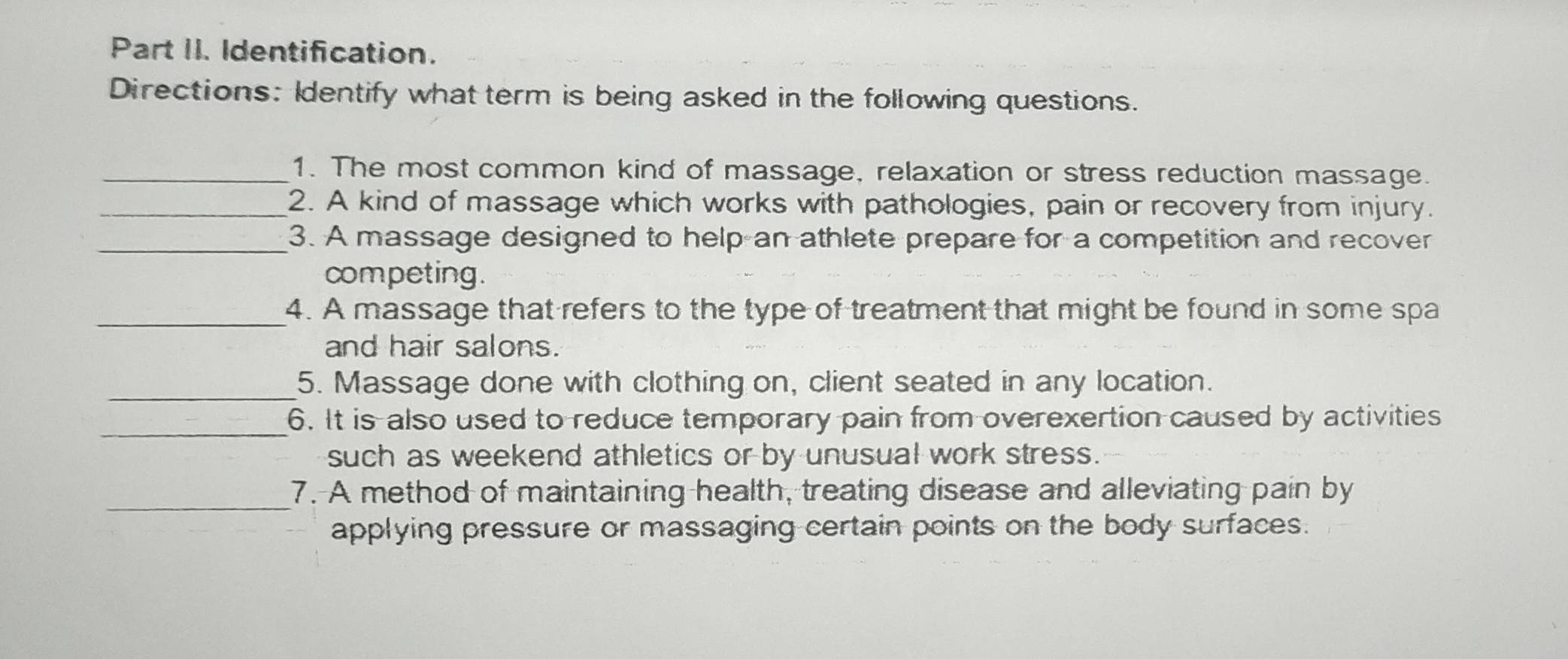 Part II. Identification. 
Directions: Identify what term is being asked in the following questions. 
_1. The most common kind of massage, relaxation or stress reduction massage. 
_2. A kind of massage which works with pathologies, pain or recovery from injury. 
_3. A massage designed to help an athlete prepare for a competition and recover 
competing. 
_4. A massage that refers to the type of treatment that might be found in some spa 
and hair salons. 
_5. Massage done with clothing on, client seated in any location. 
_6. It is also used to reduce temporary pain from overexertion caused by activities 
such as weekend athletics or by unusual work stress. 
_7. A method of maintaining health, treating disease and alleviating pain by 
applying pressure or massaging certain points on the body surfaces.