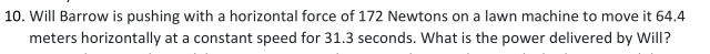 Will Barrow is pushing with a horizontal force of 172 Newtons on a lawn machine to move it 64.4
meters horizontally at a constant speed for 31.3 seconds. What is the power delivered by Will?