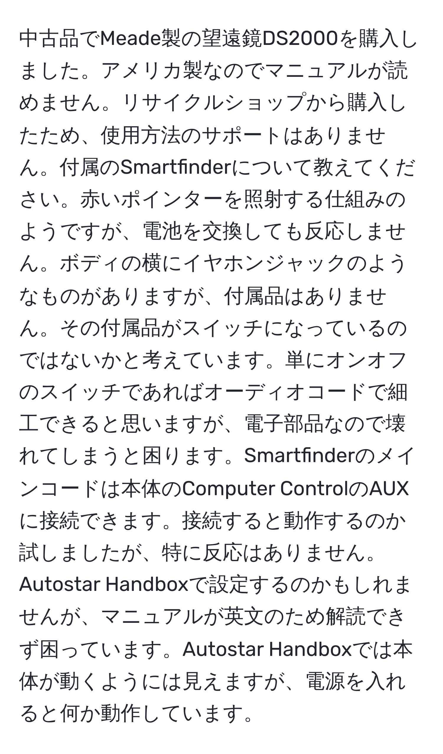 中古品でMeade製の望遠鏡DS2000を購入しました。アメリカ製なのでマニュアルが読めません。リサイクルショップから購入したため、使用方法のサポートはありません。付属のSmartfinderについて教えてください。赤いポインターを照射する仕組みのようですが、電池を交換しても反応しません。ボディの横にイヤホンジャックのようなものがありますが、付属品はありません。その付属品がスイッチになっているのではないかと考えています。単にオンオフのスイッチであればオーディオコードで細工できると思いますが、電子部品なので壊れてしまうと困ります。Smartfinderのメインコードは本体のComputer ControlのAUXに接続できます。接続すると動作するのか試しましたが、特に反応はありません。Autostar Handboxで設定するのかもしれませんが、マニュアルが英文のため解読できず困っています。Autostar Handboxでは本体が動くようには見えますが、電源を入れると何か動作しています。