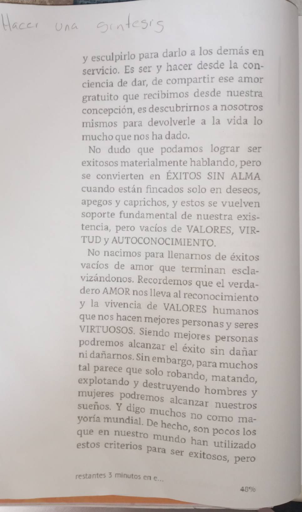 esculpirlo para darlo a los demás en 
servicio. Es ser y hacer desde la con- 
ciencia de dar, de compartir ese amor 
gratuito que recibimos desde nuestra 
concepción, es descubrirnos a nosotros 
mismos para devolverle a la vida lo 
mucho que nos ha dado. 
No dudo que podamos lograr ser 
exitosos materialmente hablando, pero 
se convierten en ÉXITOS SIN ALMA 
cuando están fincados solo en deseos, 
apegos y caprichos, y estos se vuelven 
soporte fundamental de nuestra exis- 
tencia, pero vacíos de VALORES, VIR- 
TUD y AUTOCONOCIMIENTO. 
No nacimos para llenarnos de éxitos 
vacíos de amor que terminan escla- 
vizándonos. Recordemos que el verda- 
dero AMOR nos lleva al reconocimiento 
y la vivencia de VALORES humanos 
que nos hacen mejores personas y seres 
VIRTUOSOS. Siendo mejores personas 
podremos alcanzar el éxito sin dañar 
ni dañarnos. Sin embargo, para muchos 
tal parece que solo robando, matando, 
explotando y destruyendo hombres y 
mujeres podremos alcanzar nuestros 
sueños. Y digo muchos no como ma- 
yoría mundial. De hecho, son pocos los 
que en nuestro mundo han utilizado 
estos criterios para ser exitosos, pero 
restantes 3 minutos en e...
48%