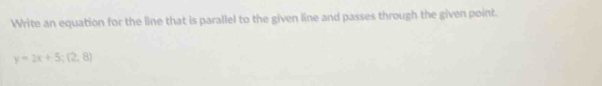 Write an equation for the line that is parallel to the given line and passes through the given point.
y=2x+5;(2,8)