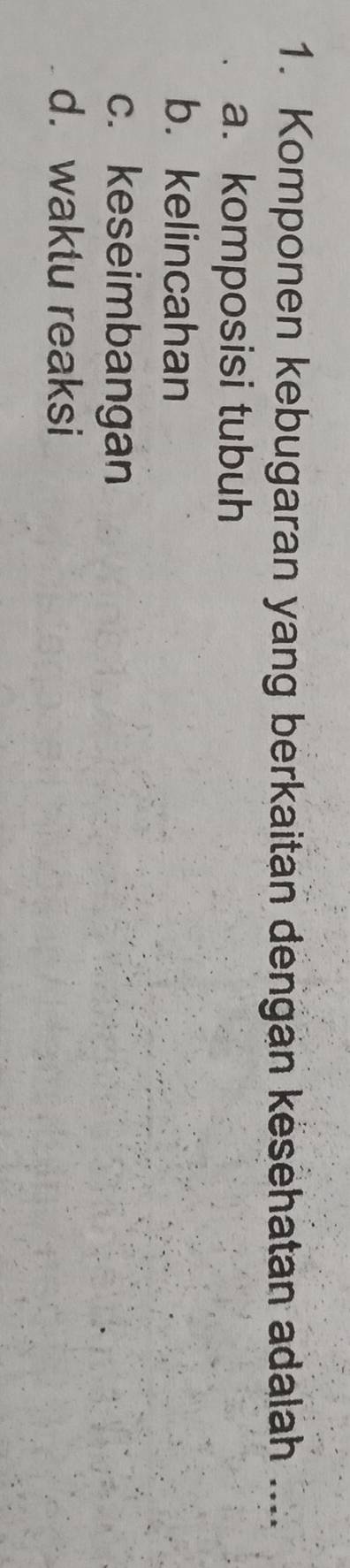 Komponen kebugaran yang berkaitan dengan kesehatan adalah ....
a. komposisi tubuh
b. kelincahan
c. keseimbangan
d. waktu reaksi