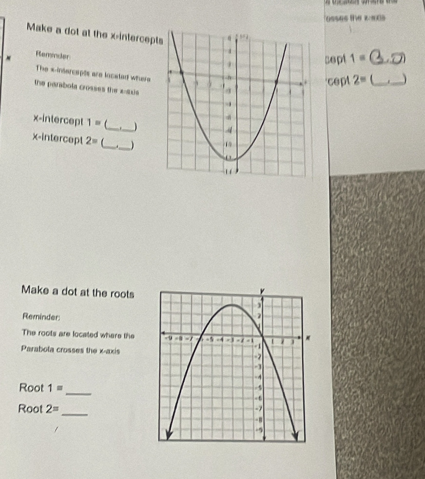 osses the y=mx|)
Make a dot at the x-intercept
Reminder
sept 1= _ 
The xintercepts are located where
cept 2= _
_
the parabola crosses the x=axis
x-intercept 1= _ _)
x-intercept 2= _ ._ )
Make a dot at the roots
Reminder
The roots are located where the
Parabola crosses the x-axis
Root 1= _
Root 2=
_