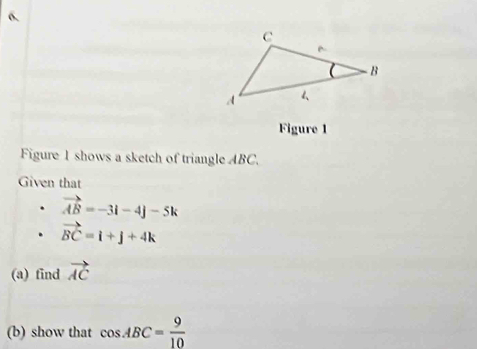 Figure 1 
Figure 1 shows a sketch of triangle ABC. 
Given that
vector AB=-3i-4j-5k
vector BC=i+j+4k
(a) find vector AC
(b) show that cos ABC= 9/10 