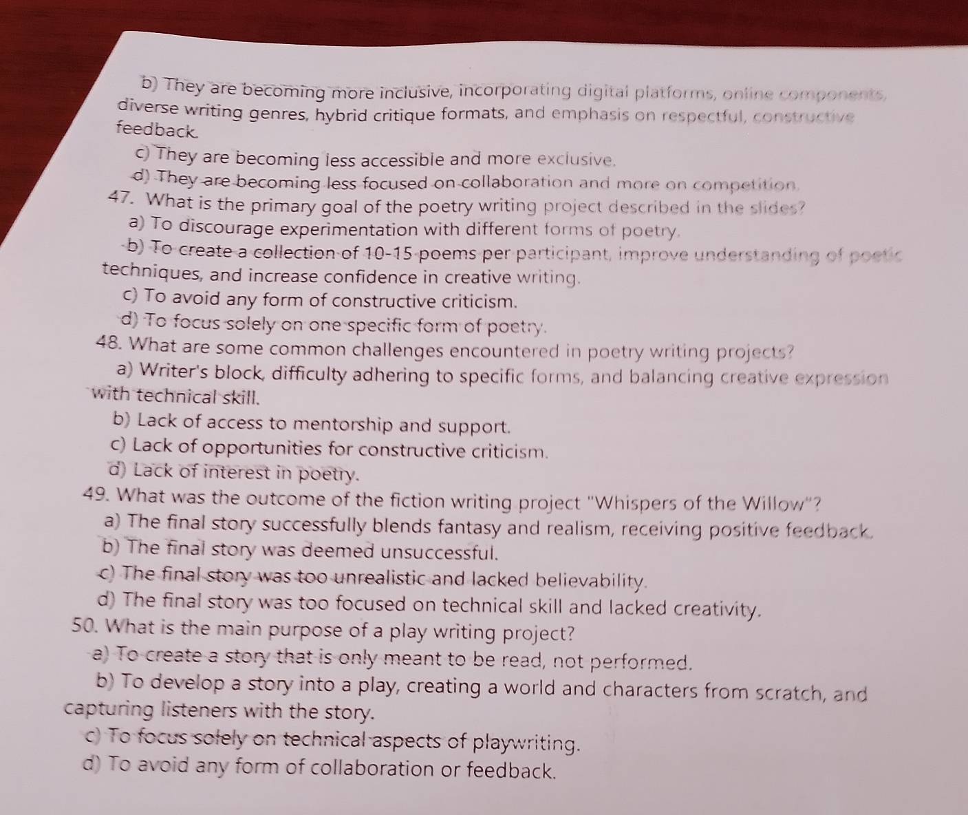 b) They are becoming more inclusive, incorporating digital platforms, online components,
diverse writing genres, hybrid critique formats, and emphasis on respectful, constructive
feedback.
c) They are becoming less accessible and more exclusive.
d) They are becoming less focused on collaboration and more on competition.
47. What is the primary goal of the poetry writing project described in the slides?
a) To discourage experimentation with different forms of poetry.
-b) To create a collection of 10 - 15 -poems per-participant, improve understanding of poetic
techniques, and increase confidence in creative writing.
c) To avoid any form of constructive criticism.
d) To focus solely on one specific form of poetry.
48. What are some common challenges encountered in poetry writing projects?
a) Writer's block, difficulty adhering to specific forms, and balancing creative expression
with technical skill.
b) Lack of access to mentorship and support.
c) Lack of opportunities for constructive criticism.
d) Lack of interest in poetry.
49. What was the outcome of the fiction writing project "Whispers of the Willow"?
a) The final story successfully blends fantasy and realism, receiving positive feedback.
b) The final story was deemed unsuccessful.
c) The final story was too unrealistic and lacked believability.
d) The final story was too focused on technical skill and lacked creativity.
50. What is the main purpose of a play writing project?
a) To create a story that is only meant to be read, not performed.
b) To develop a story into a play, creating a world and characters from scratch, and
capturing listeners with the story.
c) To focus solely on technical aspects of playwriting.
d) To avoid any form of collaboration or feedback.