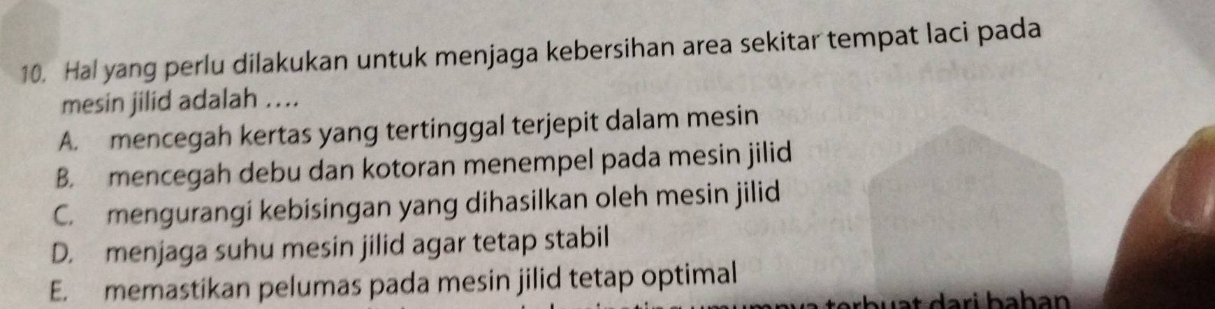 Hal yang perlu dilakukan untuk menjaga kebersihan area sekitar tempat laci pada
mesin jilid adalah ....
A. mencegah kertas yang tertinggal terjepit dalam mesin
B. mencegah debu dan kotoran menempel pada mesin jilid
C. mengurangi kebisingan yang dihasilkan oleh mesin jilid
D. menjaga suhu mesin jilid agar tetap stabil
E. memastikan pelumas pada mesin jilid tetap optimal
w a t dari bahan