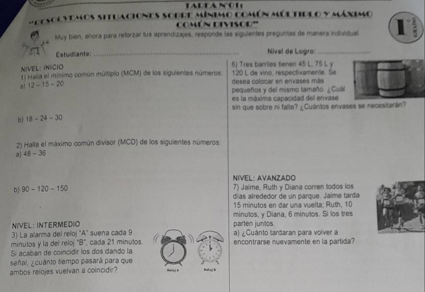 IAIANOR 
mdesolvemos situaciones sobde mínimo común múltidlo y máximo 
común divisod''' 
Muy bien, ahora para reforzar tus aprendizajes, responde las siguientes preguntas de manera individual 1 
Estudiante: _Nivel de Logro:_ 
NIVEL: INICIO 
6) Tres barriles tienen 45 L, 75 L y 
1) Halia el mínimo común múltiplo (MCM) de los siguientes números 120 L de vino, respectivamente. Se 
a) 12-15-20
desea colocar en envases más 
pequeños y del mismo tamaño. ¿Cuál 
es la máxima capacidad del envase 
sin que sobre ni falte? ¿Cuântos envases se necesitarán? 
b) 18-24-30
2) Halla el máximo común divisor (MCD) de los siguientes números: 
a) 48-36
NIVEL: AVANZADO 
b) 90-120-150 7) Jaime, Ruth y Diana corren todos los 
dias alrededor de un parque. Jaime tarda
15 minutos en dar una vuelta; Ruth, 10
minutos, y Diana, 6 minutos. Si los tres 
NIVEL: INTERMEDIO parten juntos. 
3) La alarma del reloj "A" suena cada 9 a) ¿Cuánto tardaran para volver a 
minutos y la del reloj "B", cada 21 minutos. encontrarse nuevamente en la partida? 
Si acaban de coincidir los dos dando la 
señal, ¿cuánto tiempo pasará para que 
ambos relojes vuelvan a coincidir? Reloj A Balonj B