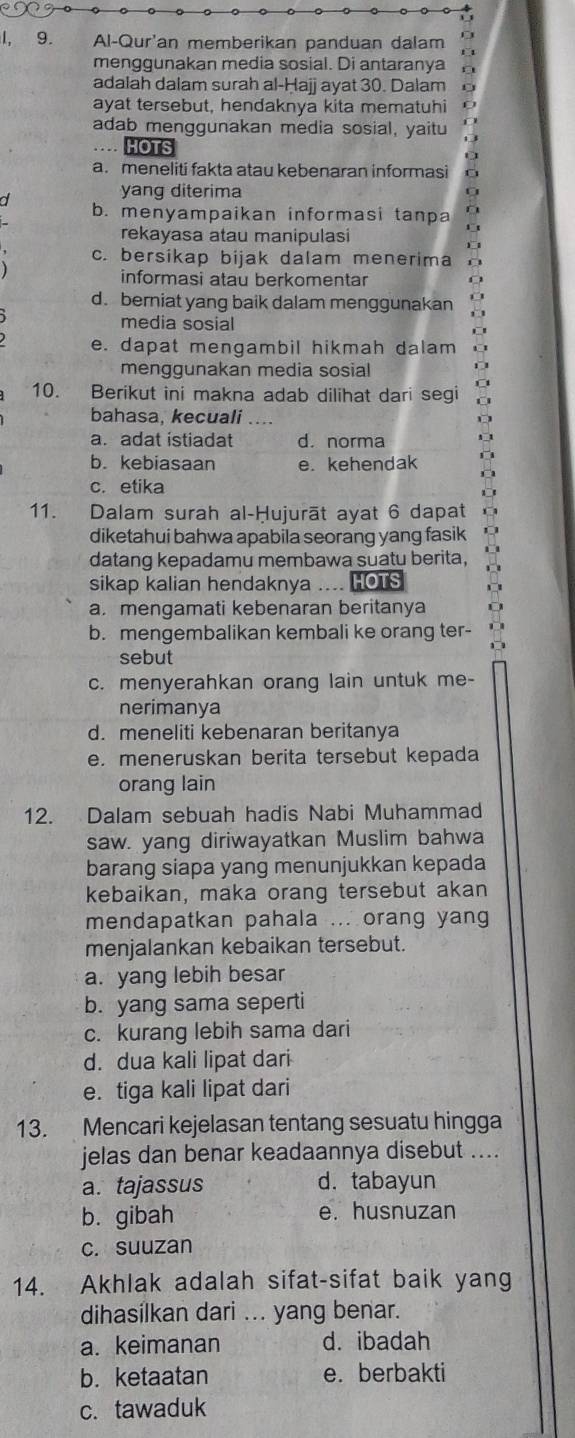 1, 9. Al-Qur'an memberikan panduan dalam
menggunakan media sosial. Di antaranya
adalah dalam surah al-Ḥajj ayat 30. Dalam
ayat tersebut, hendaknya kita mematuhi
adab menggunakan media sosial, yaitu
… HOTS
a. meneliti fakta atau kebenaran informasi
yang diterima
a b. menyampaikan informasi tanpa
rekayasa atau manipulasi
c. bersikap bijak dalam menerima
informasi atau berkomentar
C
d. berniat yang baik dalam menggunakan D
media sosial
e. dapat mengambil hikmah dalam
menggunakan media sosial
10. Berikut ini makna adab dilihat dari segi
bahasa, kecuali ....
a. adat istiadat d. norma
b. kebiasaan e. kehendak
c. etika
11. Dalam surah al-Ḥujurāt ayat 6 dapat
diketahui bahwa apabila seorang yang fasik
datang kepadamu membawa suatu berita,
sikap kalian hendaknya .... HOTS
a. mengamati kebenaran beritanya
b. mengembalikan kembali ke orang ter-
sebut
c. menyerahkan orang lain untuk me-
nerimanya
d. meneliti kebenaran beritanya
e. meneruskan berita tersebut kepada
orang lain
12. Dalam sebuah hadis Nabi Muhammad
saw. yang diriwayatkan Muslim bahwa
barang siapa yang menunjukkan kepada
kebaikan, maka orang tersebut akan
mendapatkan pahala ... orang yang
menjalankan kebaikan tersebut.
a. yang lebih besar
b. yang sama seperti
c. kurang lebih sama dari
d. dua kali lipat dari
e. tiga kali lipat dari
13. Mencari kejelasan tentang sesuatu hingga
jelas dan benar keadaannya disebut ....
a. tajassus d. tabayun
b. gibah e. husnuzan
c. suuzan
14. Akhlak adalah sifat-sifat baik yang
dihasilkan dari ... yang benar.
a. keimanan d. ibadah
b. ketaatan e. berbakti
c. tawaduk