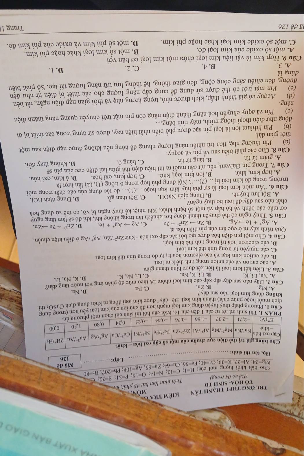 Hà xuất bản giáo
trường thpt thạnh tân kiêm tra  g môn.
Tô HóA- SINH TD
Thời gian làm bài 45 phút, Kh
(Đề có 04 trang)
Mg=24;Al=27;K=39;Ca=40;Fe=56;Cu=64;Zn=65;Ag=108;Pb=207;Br=80 Cho biết khối lượng mọl của: H=1;C=12;N=14;O=16;P=31;S=32; _
Mã đê
Lớp:
Họ, tên thí sinh: _126
ừ 
Cầu 1. Phương pháp thuỷ luyện dùng kim loại mạnh hơn để khử ion của kim loại yếu hơ
dịch muối hoặc phức chất) thành kim loại. Để "đầy" được kim loại đồng ra khỏi dung dịch CuSO4 thì
không dùng kim loại nào sau đây?
A. Mg. B. Zn.
C. Fe. D. Na.
Câu 2. Dãy nào sau đây sắp xếp các kim loại nhóm IA theo mức độ phản ứng với nước tăng dần?
A. Na, Li, K. B. Li, K, Na. C. Li, Na, K.
D. K, Na, Li.
Câu 3. Liên kết kim loại là liên kết được hình thành giữa
A. các cation và các anion trong tinh thể kim loại.
B. các cation kim loại và các electron hóa trị tự do trong tinh thể kim loại.
C. các nguyên tử trong tinh thể kim loại.
D. các electron hoá trị trong tinh thể kim loại.
Câu 4. Cho một pin điện hóa được tạo bởi các cặp oxi hóa - khử Zn^(2+)/Zn , Ag* /Ag ở điều kiện chuẩn.
Quá trình xảy ra ở cực âm của pin điện hóa là
A. Ag^++1eto Ag. B. Znto Zn^(2+)+2e. C. Agto Ag^++1e. D. Zn^(2+)+2eto Zn.
Câu 5. Thuỷ ngân cổ thể chuyển thành dạng hơi khuếch tán trong không khí, khi đó sẽ làm tăng nguy
cơ mắc các bệnh về hô hấp và một số bệnh khác. Khi nhiệt kế thuỷ ngân bị vỡ, có thể sử dụng hoá
chất nào sau đây để loại bỏ thuỷ ngân?
A. Bột lưu huỳnh. B. Dung dịch NaOH. C. Bột than gỗ. D. Dung dịch HCl.
Câu 6. “Ăn mòn kim loại là sự phá hủy kim loại hoặc .(1)... do tác dụng của các chất trong môi
trường, trong đó kim loại bị .(2).”. Nội dung phù hợp trong ô trống (1), (2) lần lượt là
A. hợp kim, khử. B. ion kim loại, khử. C. hợp kim, oxi hóa. D. á kim, oxi hóa.
Câu 7. Trong pin Galvani, nếu rút cầu muối ra thì hiệu điện thế giữa hai điện cực của pin sẽ
A. giảm từ từ. B. tăng từ từ. C. bằng 0. D. không thay đổi.
Câu 8. Cho các phát biểu sau về piụ và acquy:
(a) Pin thường nhẹ, tích trữ nhiều năng lượng nhưng dễ hỏng nếu không được nạp điện sau một
thời gian dài.
(b)  Pin lithium ion là loại pin sạc được phổ biến nhất hiện nay, được sử dụng trong các thiết bị di
động như điện thoại thông minh, máy tính bảng,...
(c) Pin và aquy chuyển hoá năng thành điện năng còn pin mặt trời chuyển quang năng thành điện
năng.
(d) Acquy có giá thành thấp, kích thước nhỏ, trọng lượng nhẹ và thời gian nạp điện ngắn, rất bền.
(e) Pin mặt trời có thể được sử dụng để cung cấp nặng lượng cho các thiết bị điện tử như đèn
đường, đèn chiếu sáng công cộng, đèn giao thông, hệ thống lưu trữ năng lượng tái tạo. Số phát biểu
đúng là D. 1.
A. 3. B. 4. C. 2.
Câu 9. Hợp kim là vật liệu kim loại chứa một kim loại cơ bản với
A. một số oxide của kim loại đó. B. một số kim loại khác hoặc phi kim.
C. một số oxide kim loại khác hoặc phi kim. D. một số phi kim và oxide của phi kim đó.
lã đề 126 Trang 1/