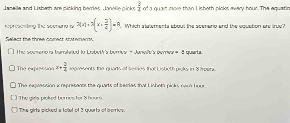 Janelle and Lisbeth are picking berries. Janelle picks  3/4  of a quart more than Lisbeth picks every hour. The equatio
representing the scenario is 3(x)+3(x+ 3/4 )=8. Which statements about the scenario and the equation are true?
Select the three correct statements.
The scenario is translated to Lisbeth's berries + Janelle's berries =8 quarts.
The expression x+ 3/4  represents the quarts of berries that Lisbeth picks in 3 hours.
The expression x represents the quarts of berries that Lisbeth picks each hour.
The girls picked berries for 3 hours.
The girls picked a total of 3 quarts of berries.