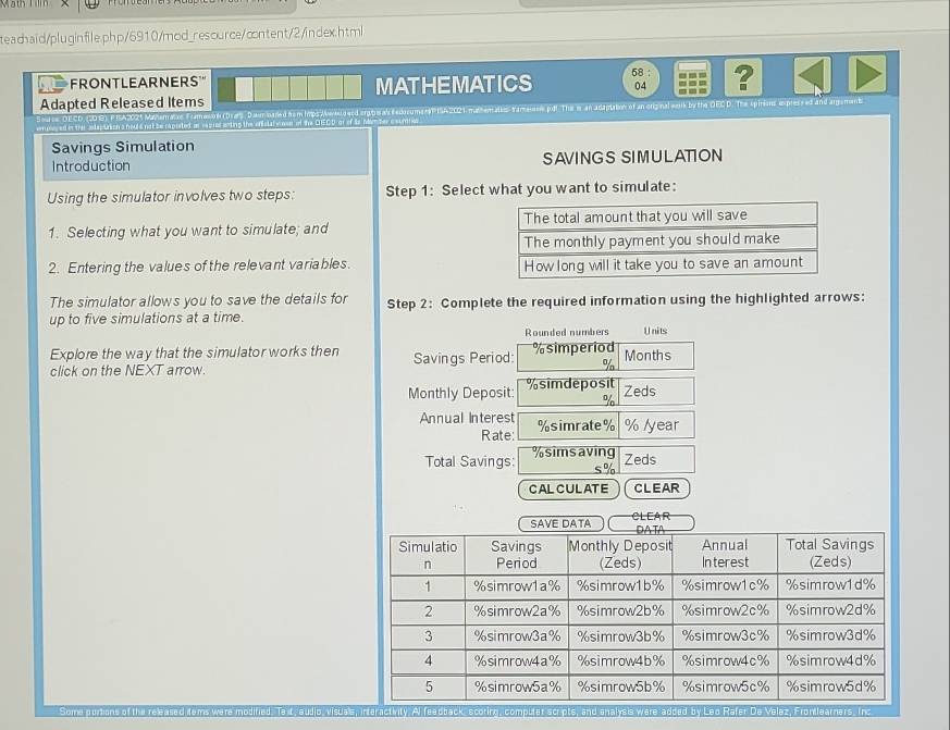 teadhaid/pluginfile.php/6910/mod_resource/cntent/2/index.html 
58 ： 
FONTLEARNERS''' MATHEMATICS 04 ? 
Adapted Released Items 
reed orgbe al eedosumsePISA2021 mathemalis Yamaseses pdt The in an adaptation of an original wask by the OEC D. The spirions expressed and argement 
Savings Simulation 
Introduction SAVINGS SIMULATION 
Using the simulator involves two steps: Step 1: Select what you want to simulate: 
1. Selecting what you want to simulate; and 
2. Entering the values of the relevant variables. 
The simulator allows you to save the details for Step 2 : Complete the required information using the highlighted arrows: 
up to five simulations at a time. 
Rounded numbers Units 
Explore the way that the simulator works then Savings Period: % simperiod 
click on the NEXT arrow. Months
%
Monthly Deposit % simdeposit
% Zeds 
Annual Interest % simrate % % /year
Rate: 
Total Savings: % simsaving Zeds
s%
CALCULATE CLEAR 
SAVE DATA CLEAR 
l. Te t, audio, visuale, interactivity. Al feadback, scoting, computer scripts, and analysis were added by Leo Rafer De Velaz, Frontlearners. Inc