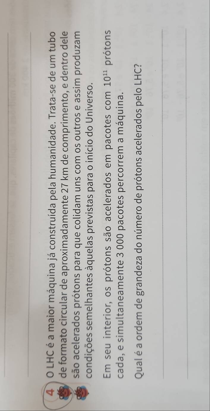 LHC é a maior máquina já construída pela humanidade. Trata-se de um tubo 
de formato circular de aproximadamente 27 km de comprimento, e dentro dele 
são acelerados prótons para que colidam uns com os outros e assim produzam 
condições semelhantes àquelas previstas para o início do Universo. 
Em seu interior, os prótons são acelerados em pacotes com 10^(11) prótons 
cada, e simultaneamente 3 000 pacotes percorrem a máquina. 
Qual é a ordem de grandeza do número de prótons acelerados pelo LHC? 
_ 
_