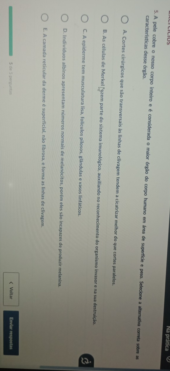 Na prática
5. A pele cobre o nosso corpo inteiro e é considerada o maior órgão do corpo humano em área de superfície e peso. Selecione a alternativa correta sobre as
características desse órgão.
A. Cortes cirúrgicos que são transversais às linhas de clivagem tendem a cicatrizar melhor do que cortes paralelos.
B. As células de Merkel Fazem parte do sistema imunológico, auxiliando no reconhecimento do organismo invasor e na sua destruição.
C. A epiderme tem musculatura lisa, folículos pilosos, glândulas e vasos linfáticos.
D. Indivíduos albinos apresentam números normais de melanócitos, porém eles são incapazes de produzir melanina.
E. A camada reticular da derme é superficial, não fibrosa, e forma as linhas de clivagem.
5 de 5 perguntas < Voltar Enviar respostas