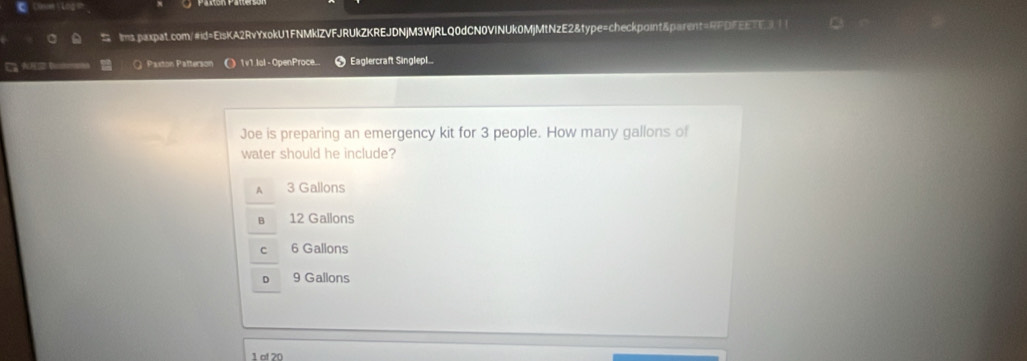 A b Q Paxton Patterson ) 1v1.lol - OpenProce Eaglercraft Singlep
Joe is preparing an emergency kit for 3 people. How many gallons of
water should he include?
A 3 Gallons
12 Gallons
6 Gallons
9 Gallons
1 of 20