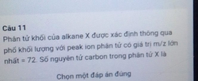 Phân tử khối của alkane X được xác định thông qua 
phố khối lượng với peak ion phân tử có giá trị m/z lớn 
nhất =72. Số nguyên tử carbon trong phân tứ X là 
Chọn một đáp án đúng