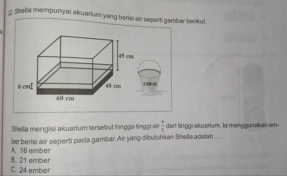 Shella mempunyai akuarium yang berisi air seperti gambar berikut.
a
4.500 m
Shella mengisi akuarium tersebut hingga tinggi air  4/5  dari tinggi akuarium. Ia menggunakan em-
ber berisi air seperti pada gambar. Air yang dibutuhkan Shella adalah ....
A. 16 ember
B. 21 ember
C. 24 ember