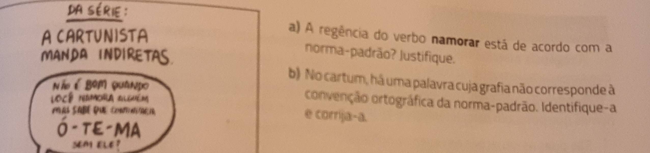 da série : 
A CARTUNISTA 
a) A regência do verbo namorar está de acordo com a 
MANDA INDIRETAS. 
norma-padrão? Justifique. 
b) No cartum, há uma palavra cuja grafia não corresponde à 
N ãé Bom quando convenção ortográfica da norma-padrão. Identifique-a 
Locê naMcRa algméM 
A SABEDAC2aini/AE,1B, 
e corrija-a. 
Ó- TE-MA 
sem ele ?