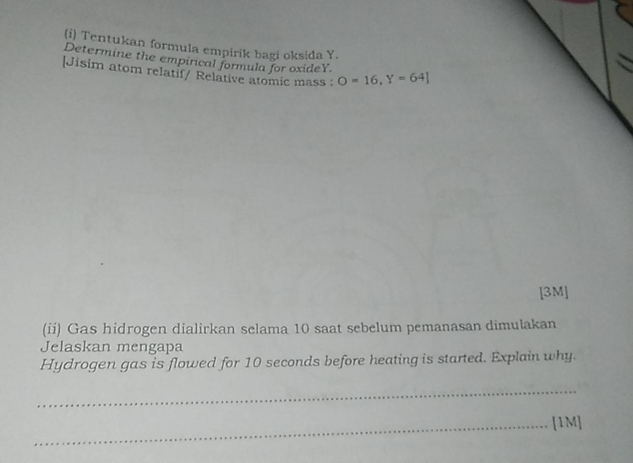 Tentukan formula empirik bagi oksida Y. 
Determine the empirical formula for oxideY. 
[Jisim atom relatif/ Relative atomic mass : O=16, Y=64]
[3M] 
(ii) Gas hidrogen dialirkan selama 10 saat sebelum pemanasan dimulakan 
Jelaskan mengapa 
Hydrogen gas is flowed for 10 seconds before heating is started. Explain why. 
_ 
_[1M]