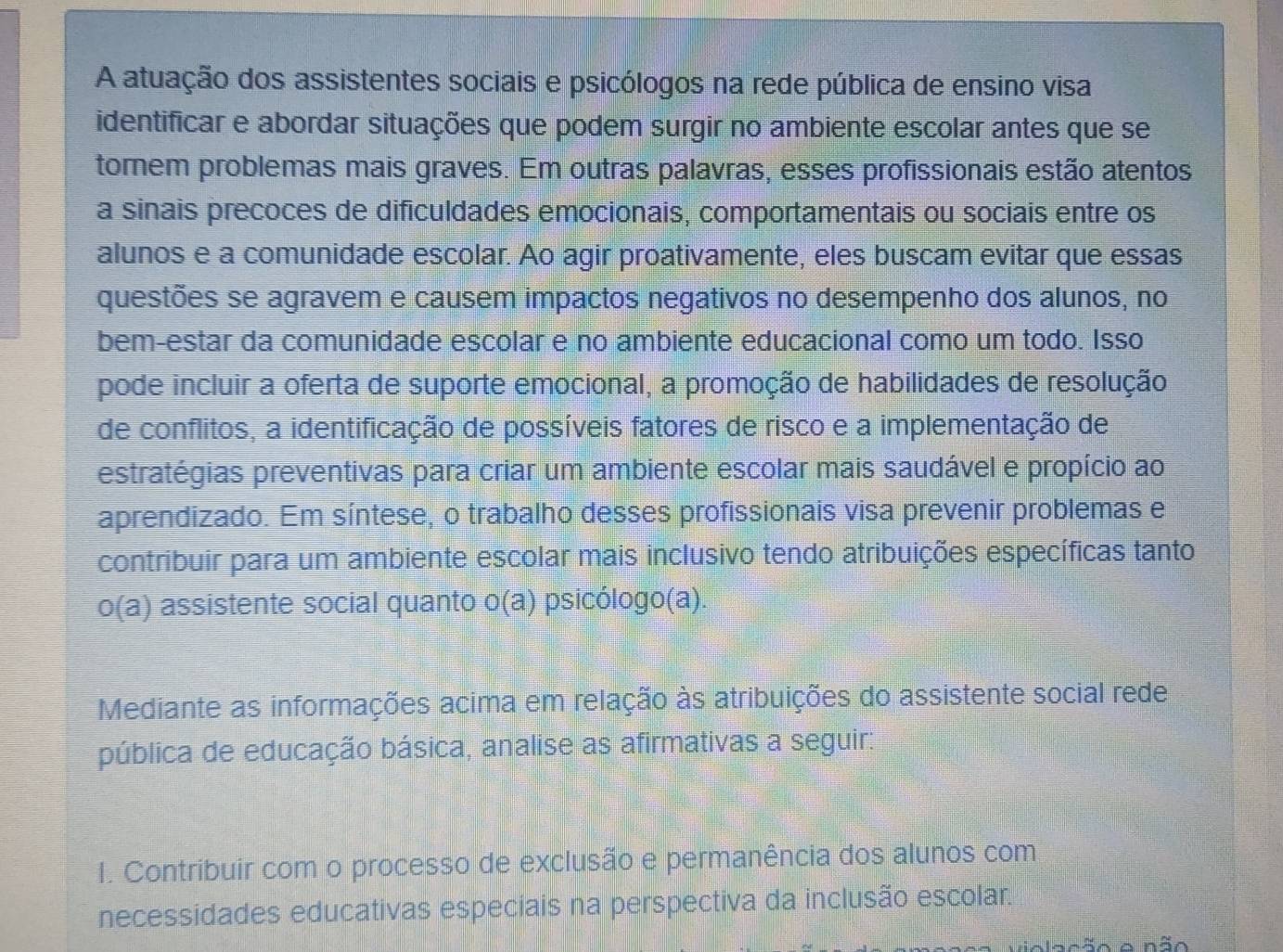 A atuação dos assistentes sociais e psicólogos na rede pública de ensino visa 
identificar e abordar situações que podem surgir no ambiente escolar antes que se 
tomem problemas mais graves. Em outras palavras, esses profissionais estão atentos 
a sinais precoces de dificuldades emocionais, comportamentais ou sociais entre os 
alunos e a comunidade escolar. Ao agir proativamente, eles buscam evitar que essas 
questões se agravem e causem impactos negativos no desempenho dos alunos, no 
bem-estar da comunidade escolar e no ambiente educacional como um todo. Isso 
pode incluir a oferta de suporte emocional, a promoção de habilidades de resolução 
de conflitos, a identificação de possíveis fatores de risco e a implementação de 
estratégias preventivas para criar um ambiente escolar mais saudável e propício ao 
aprendizado. Em síntese, o trabalho desses profissionais visa prevenir problemas e 
contribuir para um ambiente escolar mais inclusivo tendo atribuições específicas tanto 
o(a) assistente social quanto o(a) psicólogo(a). 
Mediante as informações acima em relação às atribuições do assistente social rede 
pública de educação básica, analise as afirmativas a seguir: 
I. Contribuir com o processo de exclusão e permanência dos alunos com 
necessidades educativas especiais na perspectiva da inclusão escolar. 
Nação e não