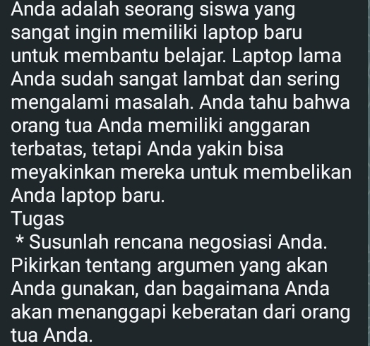 Anda adalah seorang siswa yang 
sangat ingin memiliki laptop baru 
untuk membantu belajar. Laptop lama 
Anda sudah sangat lambat dan sering 
mengalami masalah. Anda tahu bahwa 
orang tua Anda memiliki anggaran 
terbatas, tetapi Anda yakin bisa 
meyakinkan mereka untuk membelikan 
Anda laptop baru. 
Tugas 
* Susunlah rencana negosiasi Anda. 
Pikirkan tentang argumen yang akan 
Anda gunakan, dan bagaimana Anda 
akan menanggapi keberatan dari orang 
tua Anda.