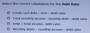 Select the correct calculation for the Debt Ratio: 
Credit card debt - rent = debt ratio 
Total monthly income - monthly debt = debt ratio 
Debt + total income= debt ratio 
Monthly debts ÷ monthly income = debt ratio