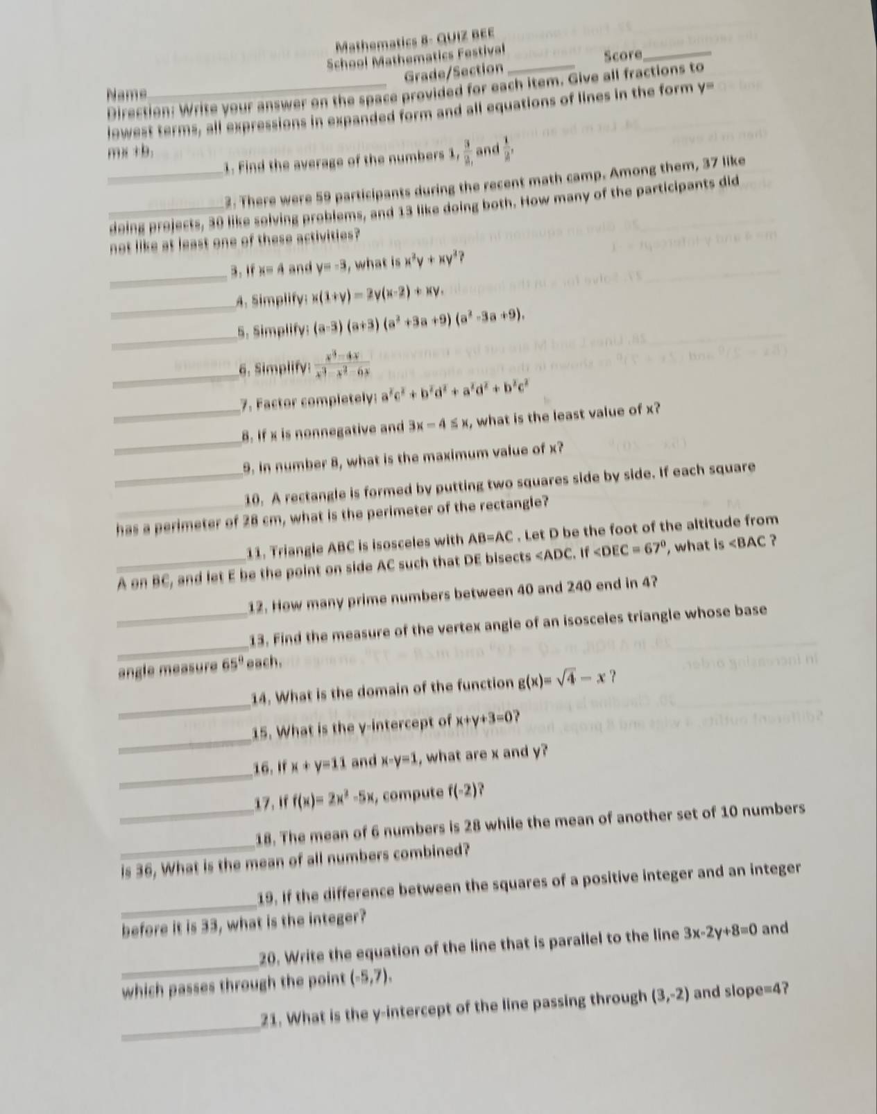 Mathematics 8- QUIZ BEE
School Mathematics Festival_
Score
_
Grade/Section
Direction: Write your answer on the space provided for each item. Give all fractions to
Name
lowest terms, all expressions in expanded form and all equations of lines in the form y-
mx+b. and  1/2 ,
1. Find the average of the numbers 1  3/2, 
_2: There were 59 participants during the recent math camp. Among them, 37 like
_doing projects, 30 like solving problems, and 13 like doing both. How many of the participants did
not like at least one of these activities?
_
3. If x=4 and y=-3 , what is x^2y+xy^2
_
A. Simplify: x(1+y)=2y(x-2)+xy.
_
5. Simplify: (a-3)(a+3)(a^2+3a+9)(a^2-3a+9).
_6. Simplify:  (x^3-4x)/x^3-x^2-6x 
7. Factor completely: a^2c^2+b^2d^2+a^2d^2+b^2c^2
_
_8. If x is nonnegative and 3x-4≤ x , what is the least value of x?
9. In number 8, what is the maximum value of x?
_10. A rectangle is formed by putting two squares side by side. If each square
_has a perimeter of 28 cm, what is the perimeter of the rectangle?
11. Triangle ABC is isosceles with AB=AC. Let D be the foot of the altitude from
_A on BC, and let E be the point on side AC such that DE bisects ∠ ADC. If ∠ DEC=67° , what Is∠ BAC ?
12. How many prime numbers between 40 and 240 end in 4?
_
_13. Find the measure of the vertex angle of an isosceles triangle whose base
angle measure 65° each.
_
14. What is the domain of the function g(x)=sqrt(4)-x ？
_
15. What is the y-intercept of x+y+3=0
_
16. If x+y=11 and x-y=1 , what are x and y?
17.If f(x)=2x^2-5x , compute f(-2)
_
_18. The mean of 6 numbers is 28 while the mean of another set of 10 numbers
is 36, What is the mean of all numbers combined?
_
19. If the difference between the squares of a positive integer and an integer
before it is 33, what is the integer?
_
20. Write the equation of the line that is parallel to the line 3x-2y+8=0 and
which passes through the point (-5,7),
_
21. What is the y-intercept of the line passing through (3,-2) and slope=4?