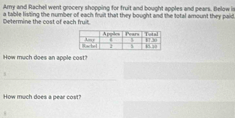 Amy and Rachel went grocery shopping for fruit and bought apples and pears. Below is 
a table listing the number of each fruit that they bought and the total amount they paid 
Determine the cost of each fruit. 
How much does an apple cost? 
How much does a pear cost?