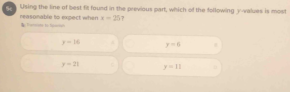 5c Using the line of best fit found in the previous part, which of the following y -values is most
reasonable to expect when x=25 ?
Translate to Spanish
y=16
y=6
B
y=21
C
y=11
D