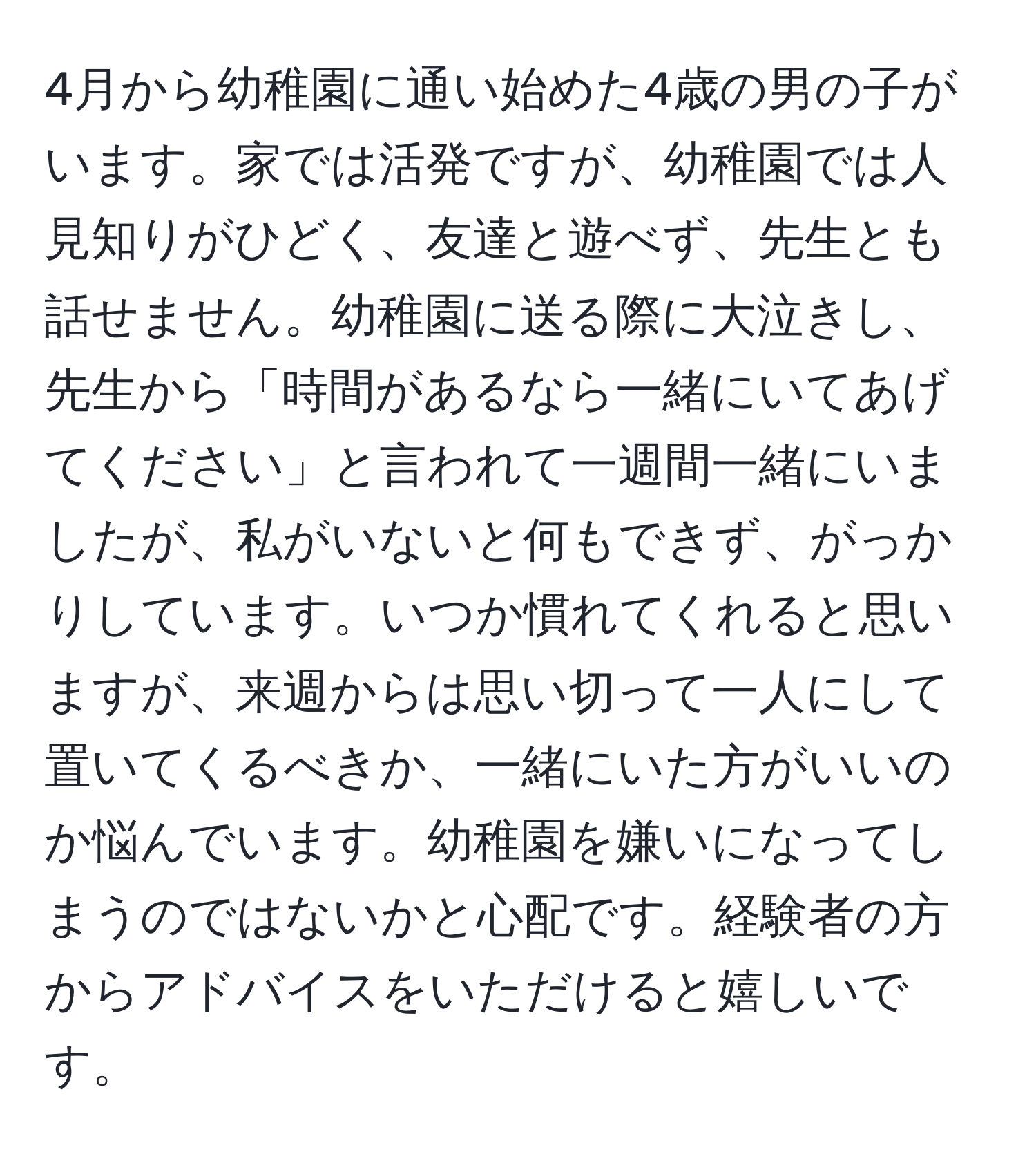 4月から幼稚園に通い始めた4歳の男の子がいます。家では活発ですが、幼稚園では人見知りがひどく、友達と遊べず、先生とも話せません。幼稚園に送る際に大泣きし、先生から「時間があるなら一緒にいてあげてください」と言われて一週間一緒にいましたが、私がいないと何もできず、がっかりしています。いつか慣れてくれると思いますが、来週からは思い切って一人にして置いてくるべきか、一緒にいた方がいいのか悩んでいます。幼稚園を嫌いになってしまうのではないかと心配です。経験者の方からアドバイスをいただけると嬉しいです。