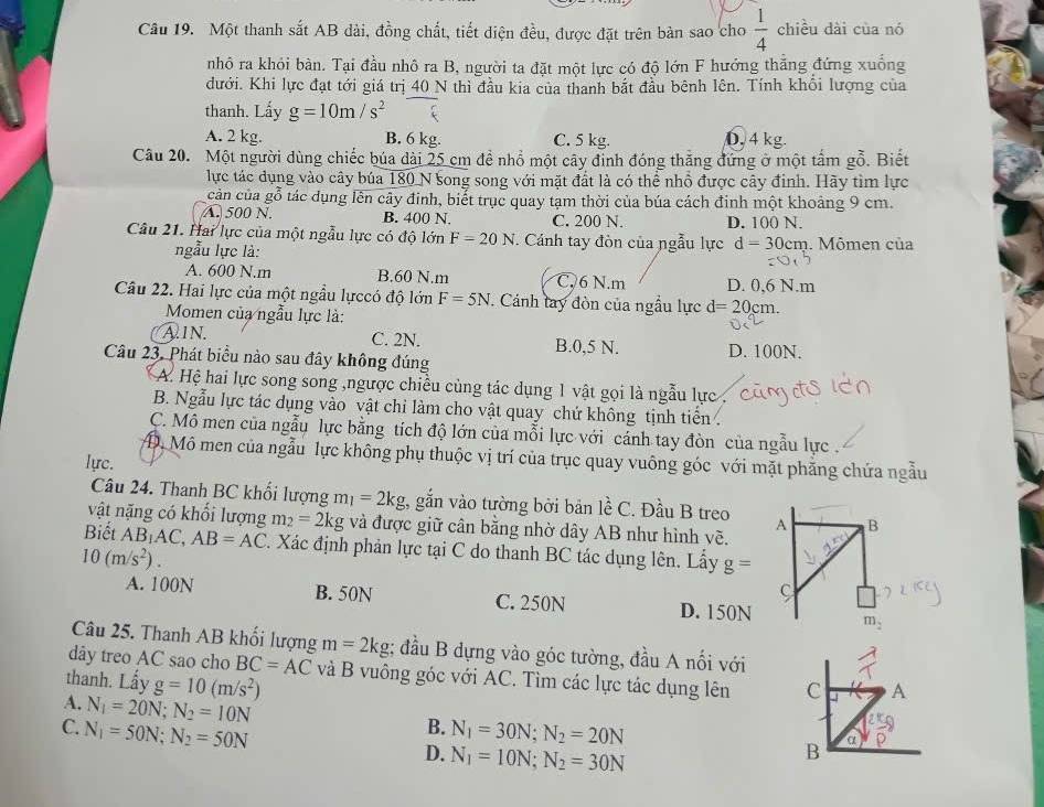 Một thanh sắt AB dài, đồng chất, tiết diện đều, được đặt trên bàn sao cho  1/4  chiều dài của nó
nhỏ ra khỏi bàn. Tại đầu nhô ra B, người ta đặt một lực có độ lớn F hướng thăng đứng xuống
dưới. Khi lực đạt tới giá trị 40 N thì đầu kia của thanh bắt đầu bênh lên. Tính khổi lượng của
thanh. Lấy g=10m/s^2
A. 2 kg. B. 6 kg. C. 5 kg. 0, 4 kg.
Câu 20. Một người dùng chiếc búa dài 25 cm đề nhồ một cây đỉnh đóng thăng đứng ở một tấm gỗ. Biết
lực tác dụng vào cây búa 180 N song song với mặt đất là có thể nhổ được cây đỉnh. Hãy tìm lực
cản của gỗ tác dụng lên cây đinh, biết trục quay tạm thời của búa cách đinh một khoảng 9 cm.
A. 500 N. B. 400 N. C. 200 N. D. 100 N.
Câu 21. Hai lực của một ngẫu lực có độ lớn F=20N. Cánh tay đòn của ngẫu lực d=30 cm. Mômen của
ngẫu lực là:
A. 600 N.m B.60 N.m C. 6 N.m D. 0,6 N.m
Câu 22. Hai lực của một ngầu lựccó độ lớn F=5N. Cánh tay đòn của ngẫu lực d=20cn 1
Momen của ngẫu lực là:
A.IN. C. 2N. B.0,5 N.
Câu 23. Phát biểu nào sau đây không đúng D. 100N.
A. Hệ hai lực song song ,ngược chiều cùng tác dụng 1 vật gọi là ngẫu lực
B. Ngẫu lực tác dụng vào vật chi làm cho vật quay chứ không tịnh tiển
C. Mô men của ngẫu lực bằng tích độ lớn của mỗi lực với cánh tay đòn của ngẫu lực .
D, Mô men của ngẫu lực không phụ thuộc vị trí của trục quay vuông góc với mặt phẳng chứa ngẫu
lực.
Câu 24. Thanh BC khối lượng 1 n_1=2kg , gắn vào tường bởi bản lề C. Đầu B treo A B
vật nặng có khối lượng m_2=2kg và được giữ cân bằng nhờ dây AB như hình vẽ.
Biết AB_1AC,AB=AC. Xác định phản lực tại C do thanh BC tác dụng lên. Lấy g=
10(m/s^2).
C
A. 100N B. 50N C. 250N D. 150N m_2
Câu 25. Thanh AB khối lượng m=2kg; đầu B dựng vào góc tường, đầu A nối với
dây treo AC sao cho BC=AC
thanh. Lấy g=10(m/s^2) và B vuông góc với AC. Tìm các lực tác dụng lên C A
A. N_1=20N;N_2=10N
B.
C. N_1=50N;N_2=50N N_1=30N;N_2=20N
D. N_1=10N;N_2=30N
B a