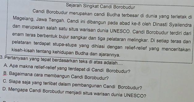 Sejarah Singkat Candi Borobudur
Candi Borobudur merupakan candi Budha terbesar di dunia yang terletak di
Magelang, Jawa Tengah. Candi ini dibangun pada abad ke- 8 oleh Dinasti Syailendra
dan merupakan salah satu situs warisan dunia UNESCO. Candi Borobudur terdiri dari
enam teras berbentuk bujur sangkar dan tiga pelataran melingkar. Di setiap teras dan
pelataran terdapat stupa-stupa yang dihiasi dengan relief-relief yang menceritakan
kisah-kisah tentang kehidupan Budha dan ajarannya.
3. Pertanyaan yang tepat berdasarkan teks di atas adalah....
A. Apa makna relief-relief yang terdapat di Candi Borobudur?
B. Bagaimana cara membangun Candi Borobudur?
C. Siapa saja yang terlibat dalam pembangunan Candi Borobudur?
D. Mengapa Candi Borobudur menjadi situs warisan dunia UNESCO?