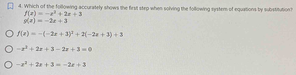 Which of the following accurately shows the first step when solving the following system of equations by substitution?
f(x)=-x^2+2x+3
g(x)=-2x+3
f(x)=-(-2x+3)^2+2(-2x+3)+3
-x^2+2x+3-2x+3=0
-x^2+2x+3=-2x+3